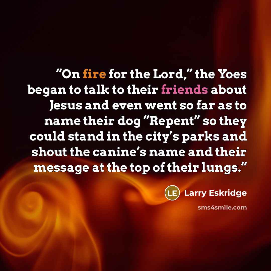“On fire for the Lord,” the Yoes began to talk to their friends about Jesus and even went so far as to name their dog “Repent” so they could stand in the city’s parks and shout the canine’s name and their message at the top of their lungs.” quote by Larry Eskridge