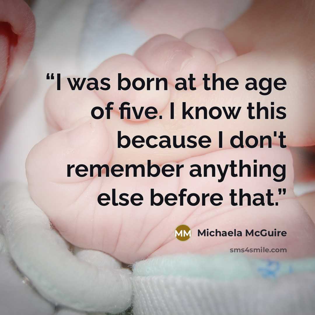 “I was born at the age of five. I know this because I don't remember anything else before that.” quote by Michaela McGuire