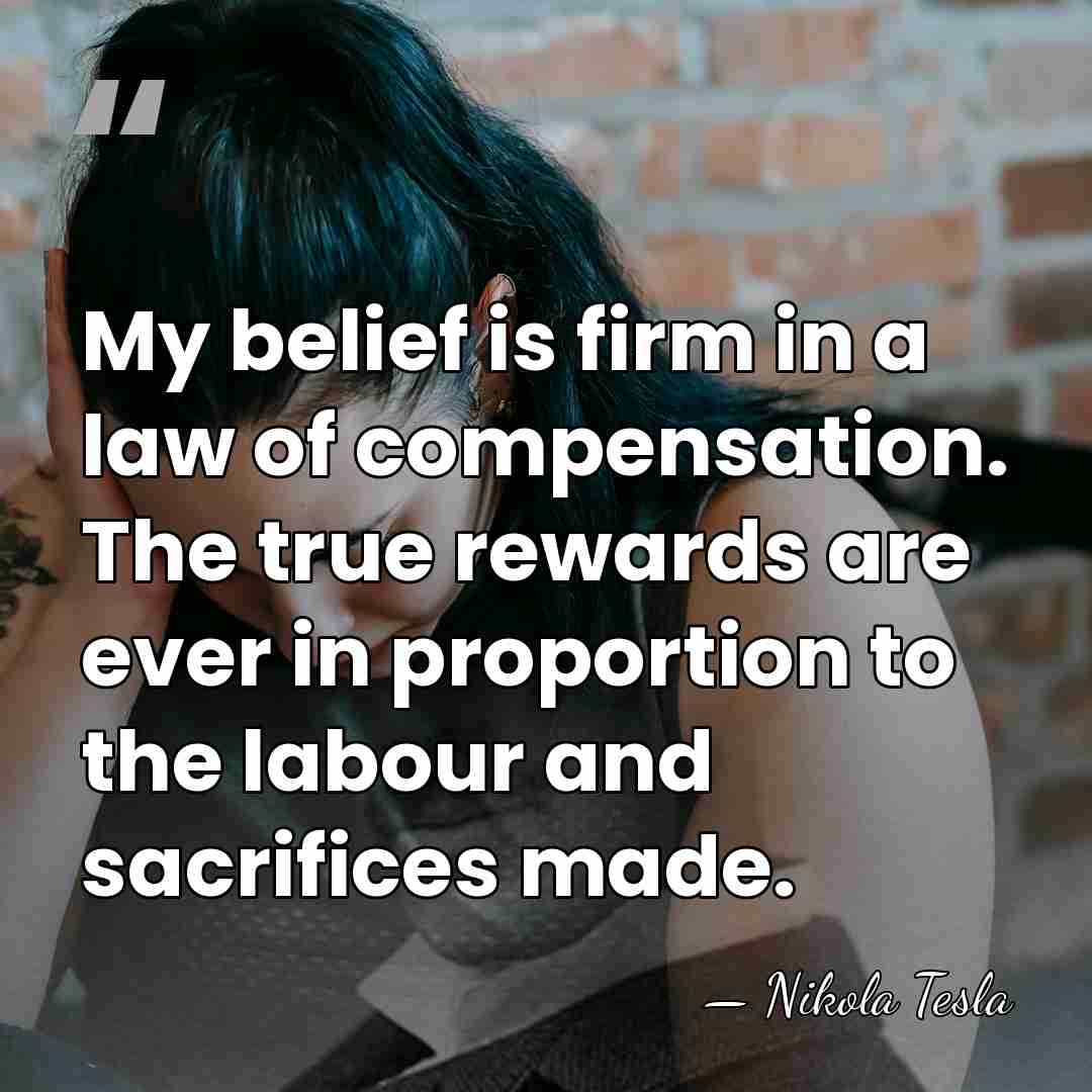 My belief is firm in a law of compensation. The true rewards&hellip; - Nikola Tesla