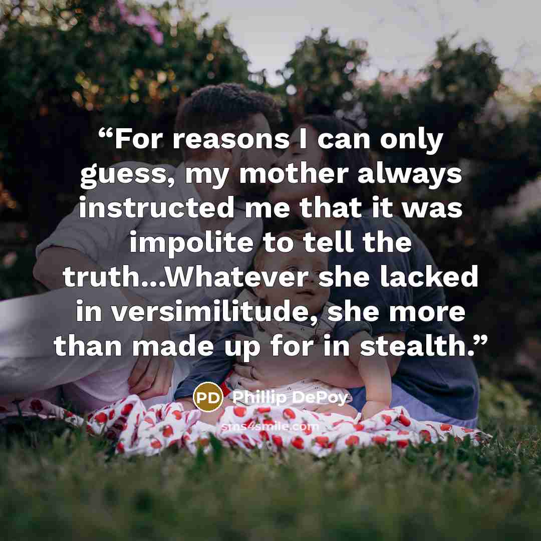 “For reasons I can only guess, my mother always instructed me that it was impolite to tell the truth...Whatever she lacked in versimilitude, she more than made up for in stealth.” quote by Phillip DePoy