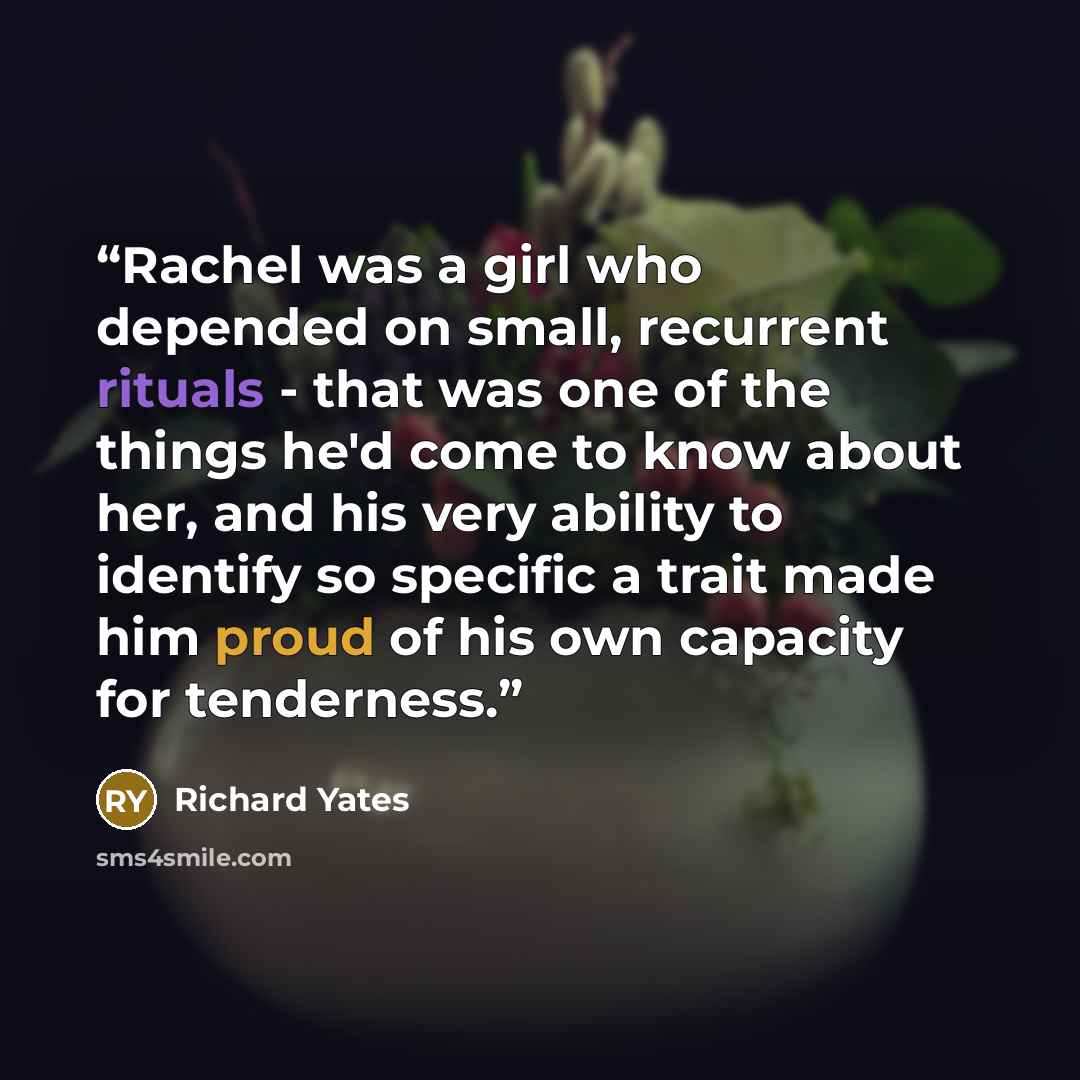 “Rachel was a girl who depended on small, recurrent rituals - that was one of the things he'd come to know about her, and his very ability to identify so specific a trait made him proud of his own capacity for tenderness.” quote by Richard Yates