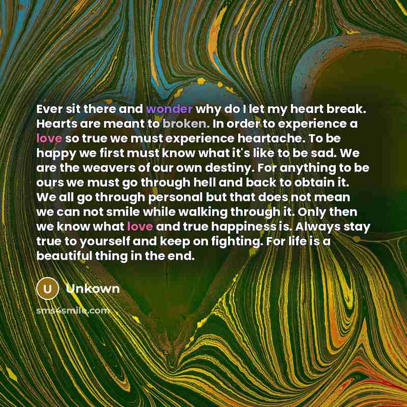 “Ever sit there and wonder why do I let my heart break. Hearts are meant to broken. In order to experience a love so true we must experience heartache. To be happy we first must know what it's like to be sad. We are the weavers of our own destiny. For anything to be ours we must go through hell and…” quote by Unkown