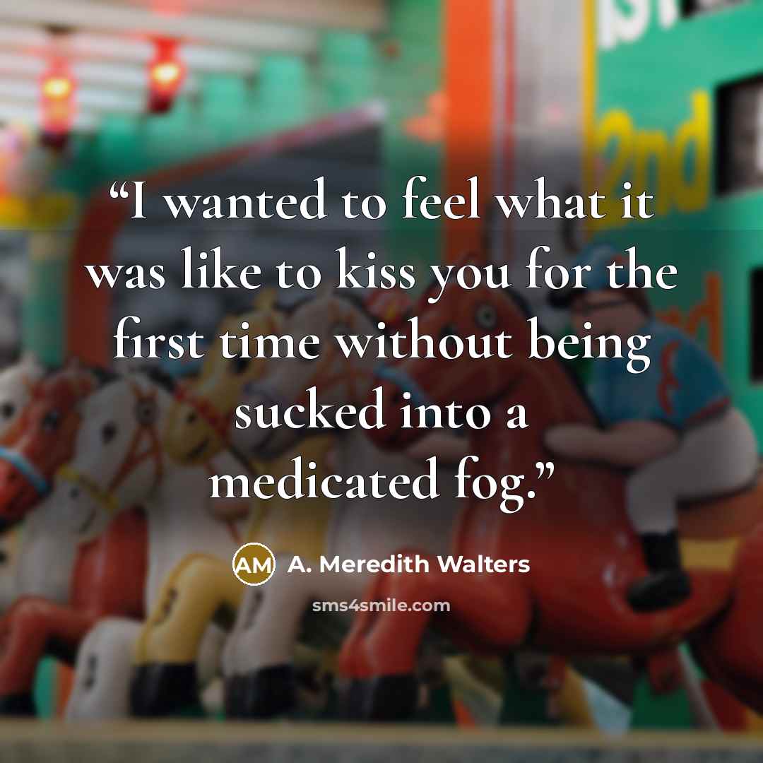 “I wanted to feel what it was like to kiss you for the first time without being sucked into a medicated fog.” quote by A. Meredith Walters