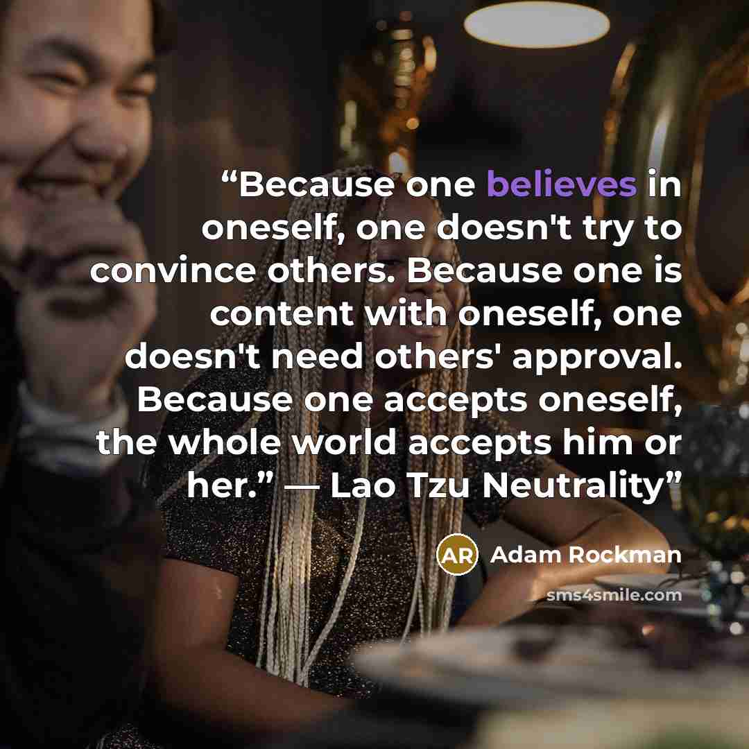 “Because one believes in oneself, one doesn't try to convince others. Because one is content with oneself, one doesn't need others' approval. Because one accepts oneself, the whole world accepts him or her.” ― Lao Tzu Neutrality” quote by Adam Rockman