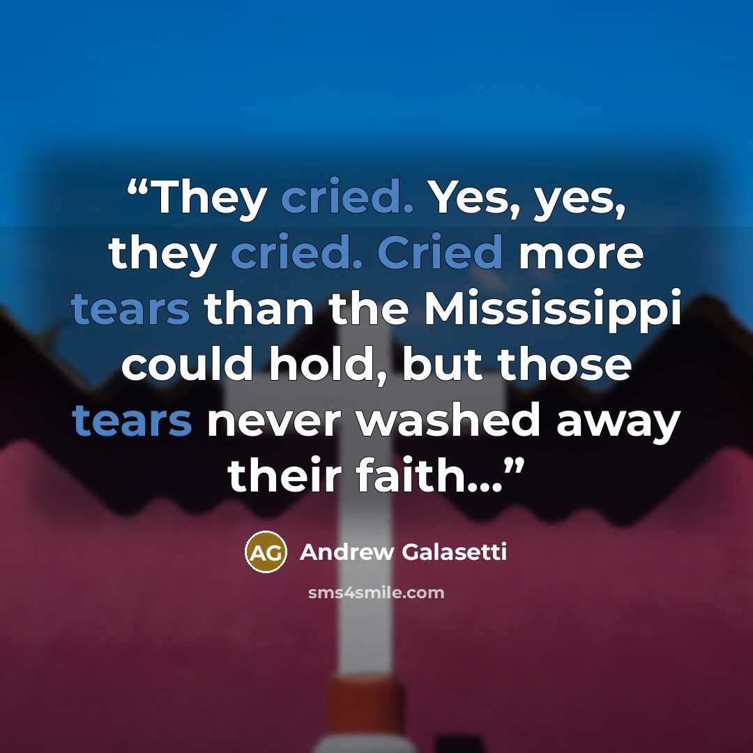 “They cried. Yes, yes, they cried. Cried more tears than the Mississippi could hold, but those tears never washed away their faith…” quote by Andrew Galasetti