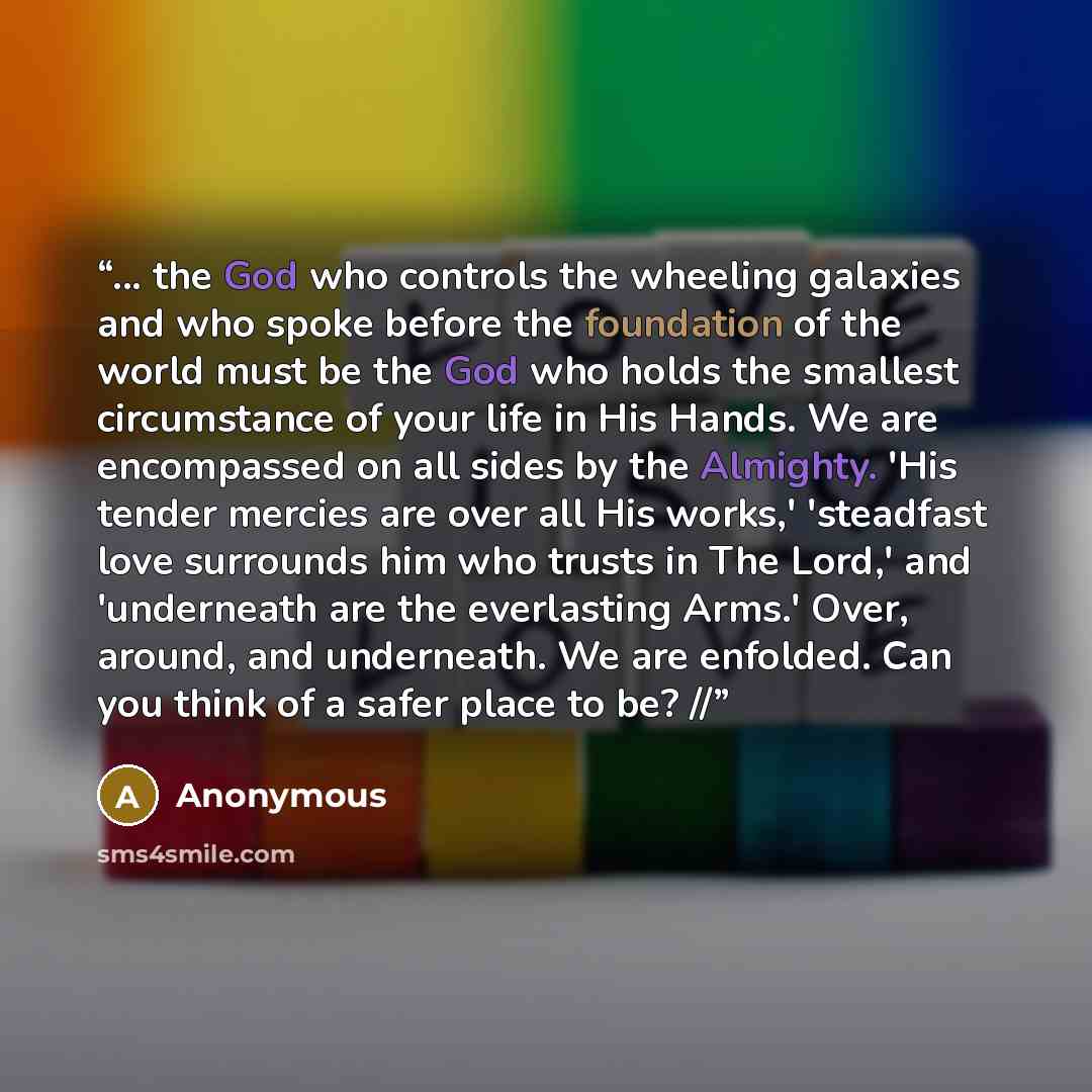 “... the God who controls the wheeling galaxies and who spoke before the foundation of the world must be the God who holds the smallest circumstance of your life in His Hands. We are encompassed on all sides by the Almighty. 'His tender mercies are over all His works,' 'steadfast love surrounds him…” quote by Anonymous