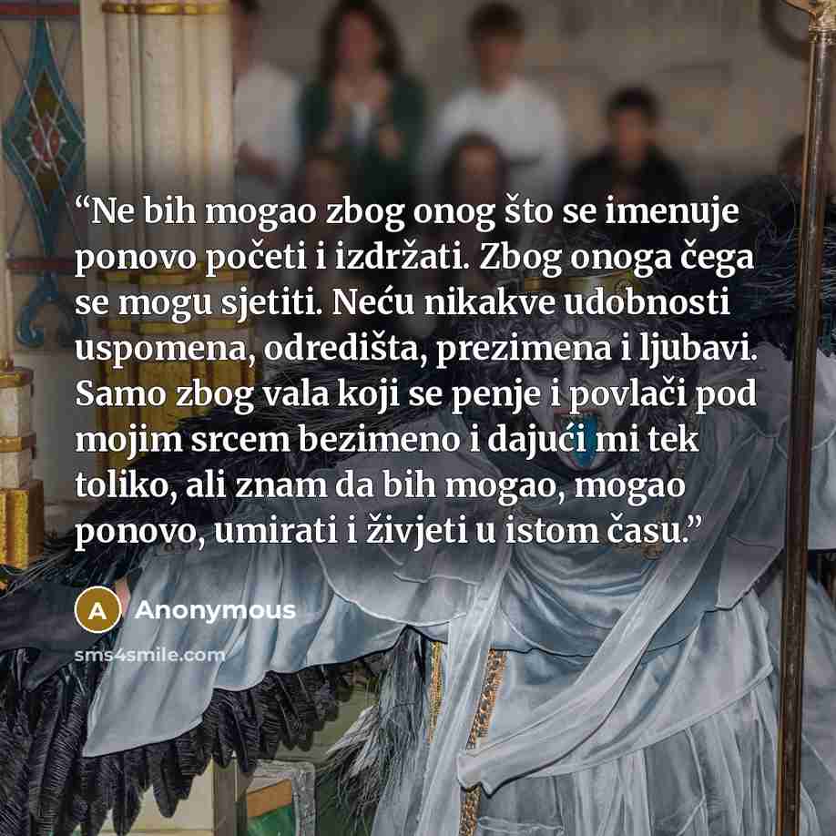 “Ne bih mogao zbog onog što se imenuje ponovo početi i izdržati. Zbog onoga čega se mogu sjetiti. Neću nikakve udobnosti uspomena, odredišta, prezimena i ljubavi. Samo zbog vala koji se penje i povlači pod mojim srcem bezimeno i dajući mi tek toliko, ali znam da bih mogao, mogao ponovo, umirati i…” quote by Anonymous