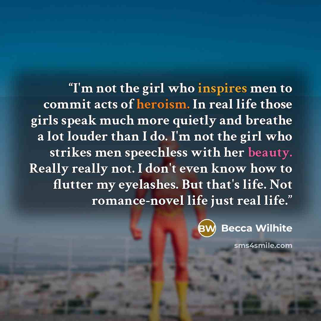 “I'm not the girl who inspires men to commit acts of heroism. In real life those girls speak much more quietly and breathe a lot louder than I do. I'm not the girl who strikes men speechless with her beauty. Really really not. I don't even know how to flutter my eyelashes. But that's life. Not…” quote by Becca Wilhite