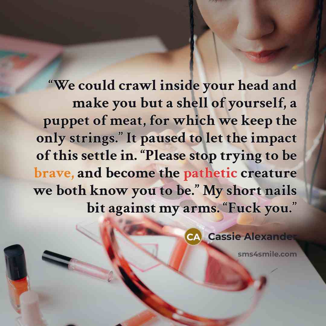 “We could crawl inside your head and make you but a shell of yourself, a puppet of meat, for which we keep the only strings.” It paused to let the impact of this settle in. “Please stop trying to be brave, and become the pathetic creature we both know you to be.” My short nails bit against my arms…” quote by Cassie Alexander