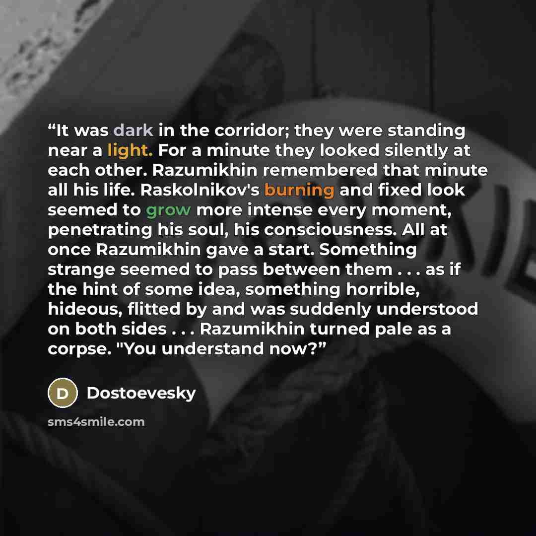 “It was dark in the corridor; they were standing near a light. For a minute they looked silently at each other. Razumikhin remembered that minute all his life. Raskolnikov's burning and fixed look seemed to grow more intense every moment, penetrating his soul, his consciousness. All at once…” quote by Dostoevesky