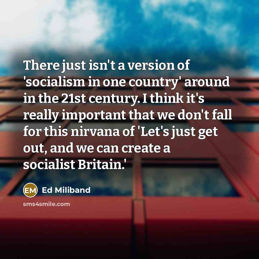 “There just isn't a version of 'socialism in one country' around in the 21st century. I think it's really important that we don't fall for this nirvana of 'Let's just get out, and we can create a socialist Britain.'” quote by Ed Miliband