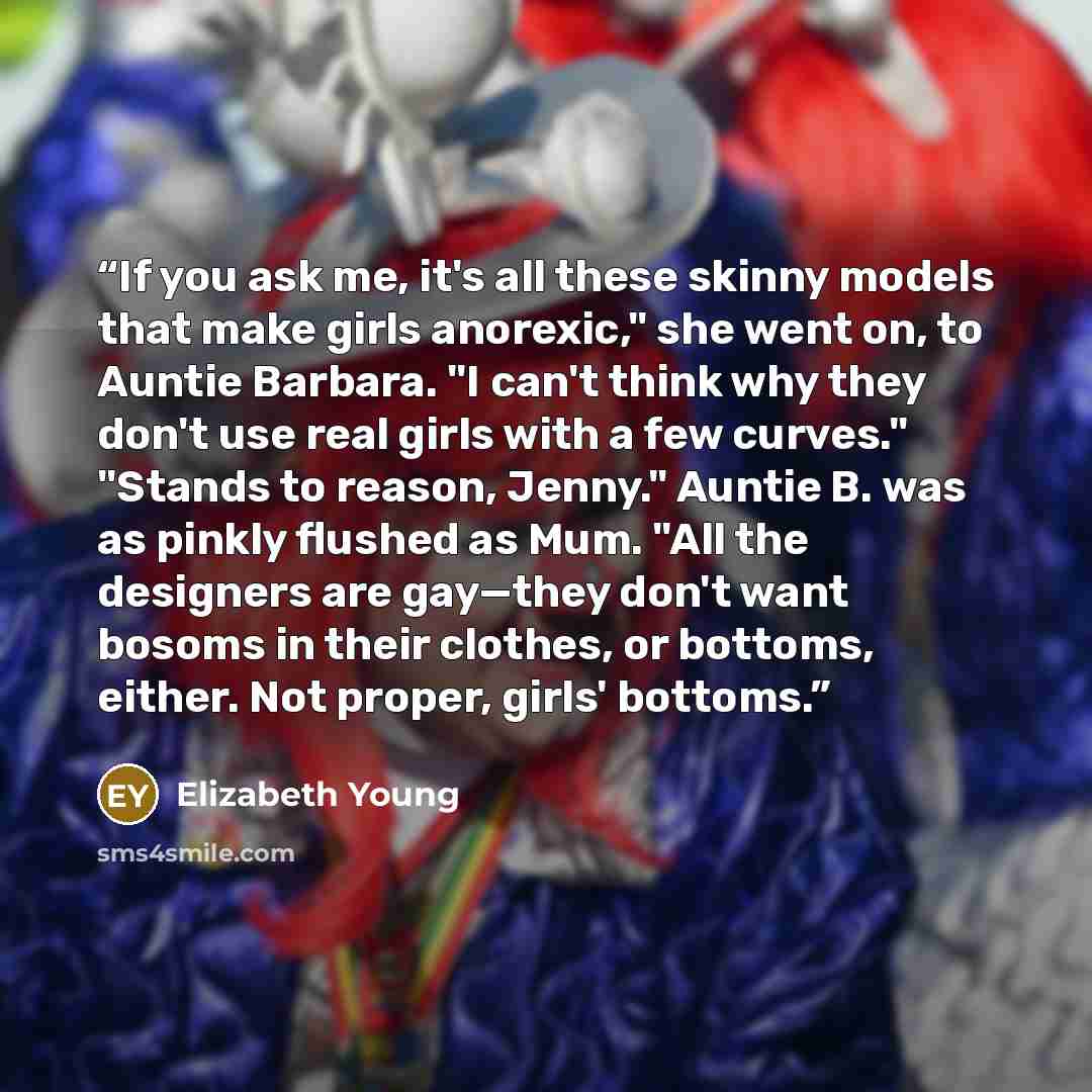 “If you ask me, it's all these skinny models that make girls anorexic," she went on, to Auntie Barbara. "I can't think why they don't use real girls with a few curves." "Stands to reason, Jenny." Auntie B. was as pinkly flushed as Mum. "All the designers are gay—they don't want bosoms in their…” quote by Elizabeth Young