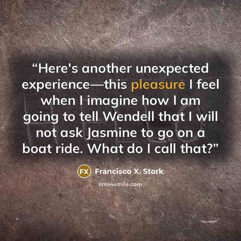 “Here's another unexpected experience—this pleasure I feel when I imagine how I am going to tell Wendell that I will not ask Jasmine to go on a boat ride. What do I call that?” quote by Francisco X. Stork