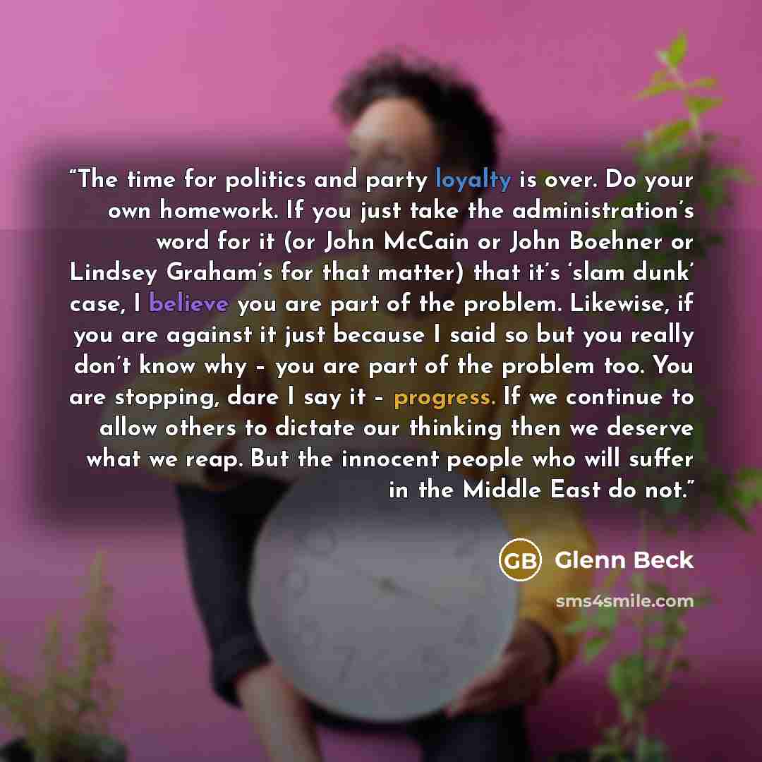 “The time for politics and party loyalty is over. Do your own homework. If you just take the administration’s word for it (or John McCain or John Boehner or Lindsey Graham’s for that matter) that it’s ‘slam dunk’ case, I believe you are part of the problem. Likewise, if you are against it just…” quote by Glenn Beck