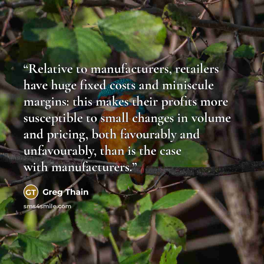 “Relative to manufacturers, retailers have huge fixed costs and miniscule margins: this makes their profits more susceptible to small changes in volume and pricing, both favourably and unfavourably, than is the case with manufacturers.” quote by Greg Thain