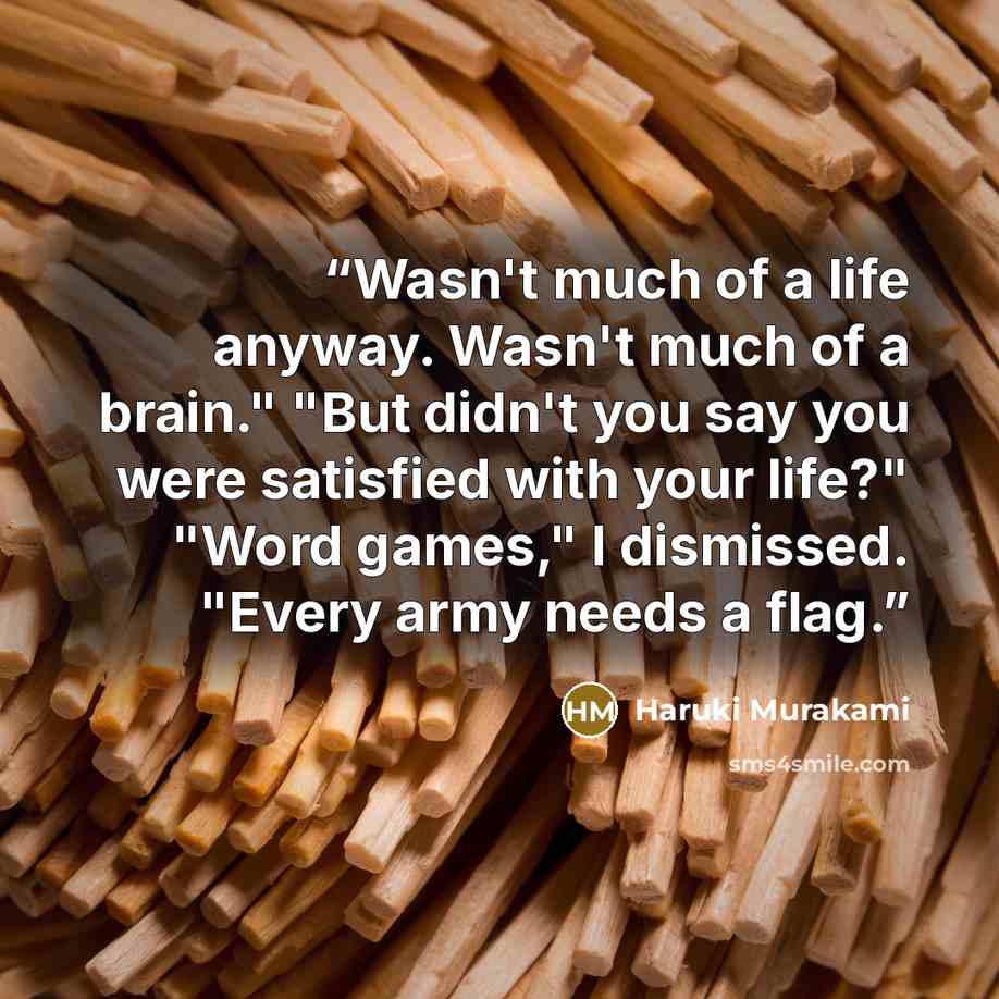 “Wasn't much of a life anyway. Wasn't much of a brain." "But didn't you say you were satisfied with your life?" "Word games," I dismissed. "Every army needs a flag.” quote by Haruki Murakami