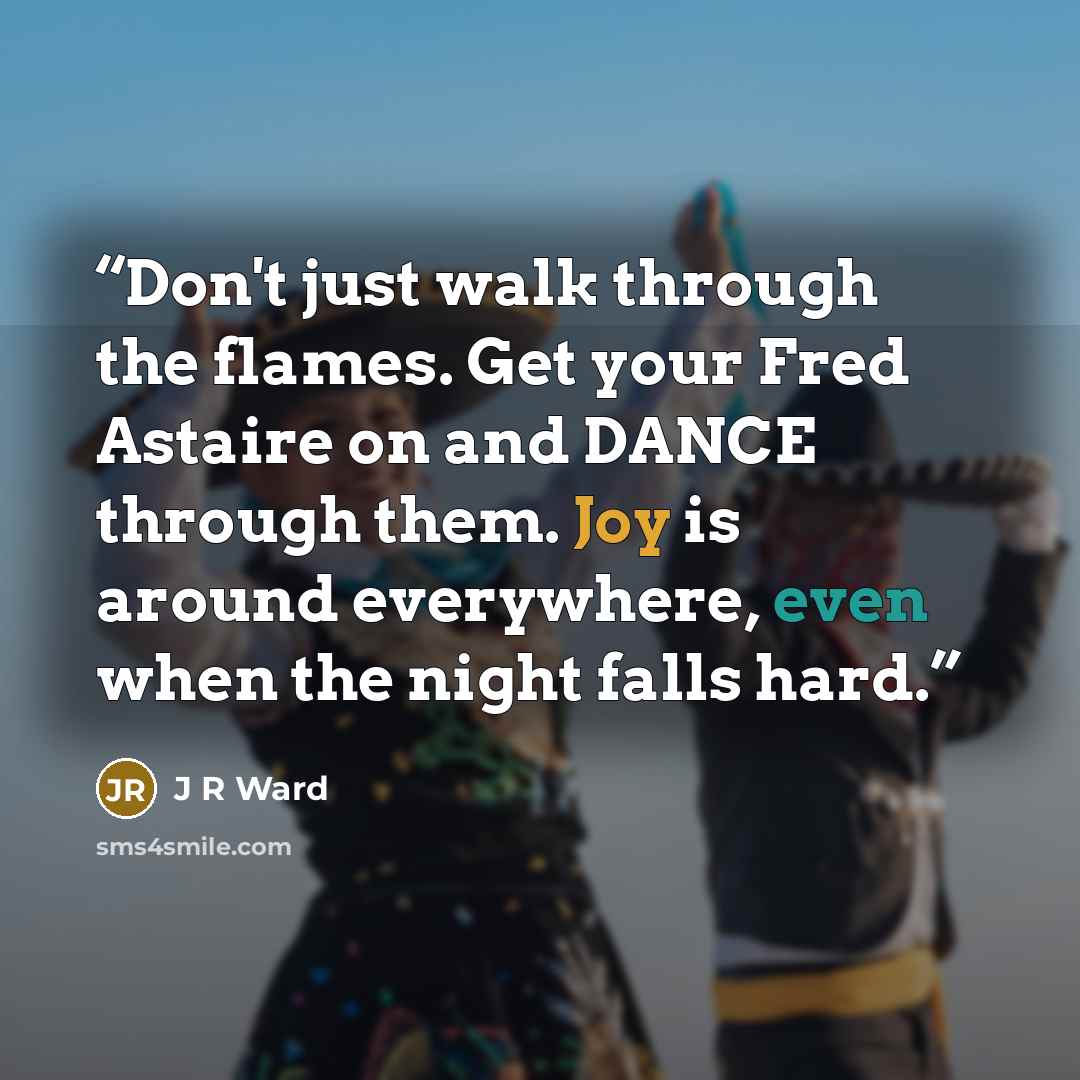 “Don't just walk through the flames. Get your Fred Astaire on and DANCE through them. Joy is around everywhere, even when the night falls hard.” quote by J R Ward