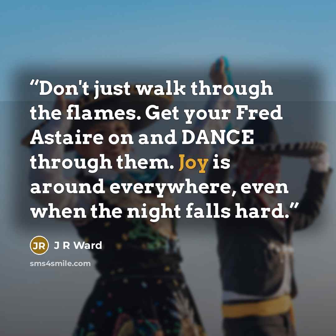 “Don't just walk through the flames. Get your Fred Astaire on and DANCE through them. Joy is around everywhere, even when the night falls hard.” quote by J R Ward