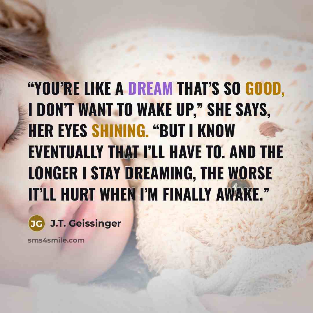“You’re like a dream that’s so good, I don’t want to wake up,” she says, her eyes shining. “But I know eventually that I’ll have to. And the longer I stay dreaming, the worse it’ll hurt when I’m finally awake.” quote by J.T. Geissinger