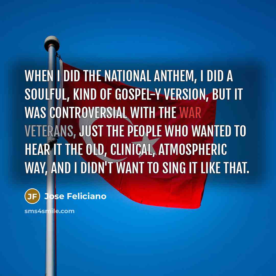 “When I did the national anthem, I did a soulful, kind of gospel-y version, but it was controversial with the war veterans, just the people who wanted to hear it the old, clinical, atmospheric way, and I didn't want to sing it like that.” quote by Jose Feliciano