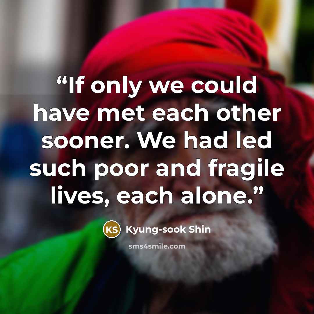 “If only we could have met each other sooner. We had led such poor and fragile lives, each alone.” quote by Kyung-sook Shin