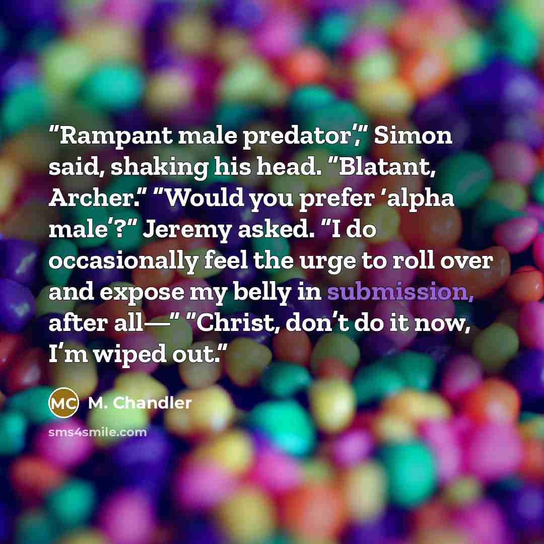 “Rampant male predator’,” Simon said, shaking his head. “Blatant, Archer.” “Would you prefer ‘alpha male’?” Jeremy asked. “I do occasionally feel the urge to roll over and expose my belly in submission, after all—” “Christ, don’t do it now, I’m wiped out.” quote by M. Chandler