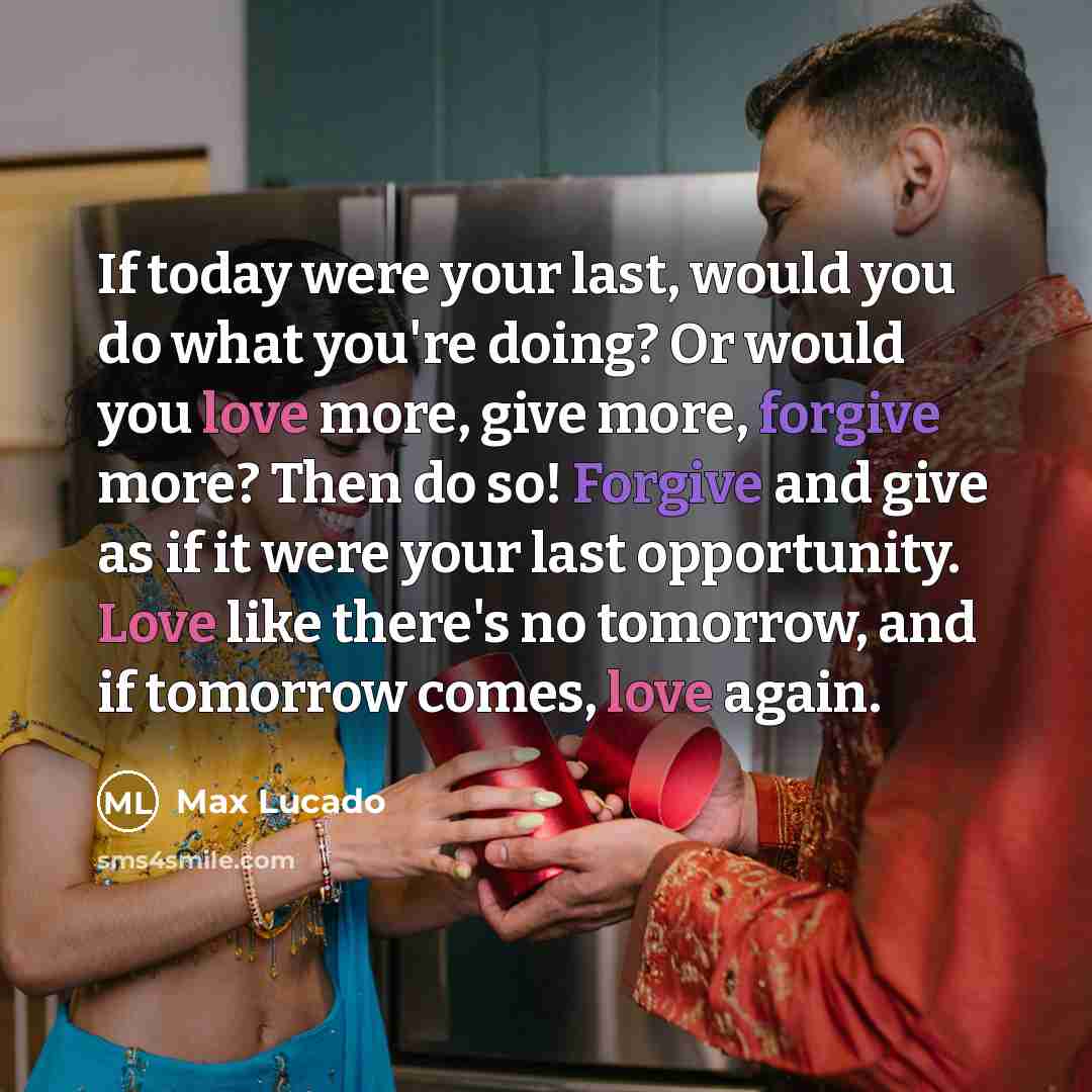“If today were your last, would you do what you're doing? Or would you love more, give more, forgive more? Then do so! Forgive and give as if it were your last opportunity. Love like there's no tomorrow, and if tomorrow comes, love again.” quote by Max Lucado