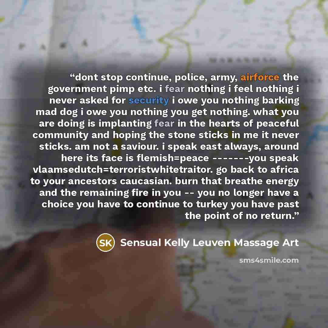 “dont stop continue, police, army, airforce the government pimp etc. i fear nothing i feel nothing i never asked for security i owe you nothing barking mad dog i owe you nothing you get nothing. what you are doing is implanting fear in the hearts of peaceful community and hoping the stone sticks in…” quote by Sensual Kelly Leuven Massage Art