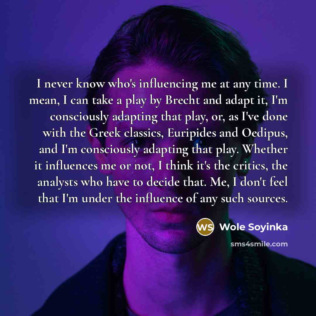 “I never know who's influencing me at any time. I mean, I can take a play by Brecht and adapt it, I'm consciously adapting that play, or, as I've done with the Greek classics, Euripides and Oedipus, and I'm consciously adapting that play. Whether it influences me or not, I think it's the critics…” quote by Wole Soyinka