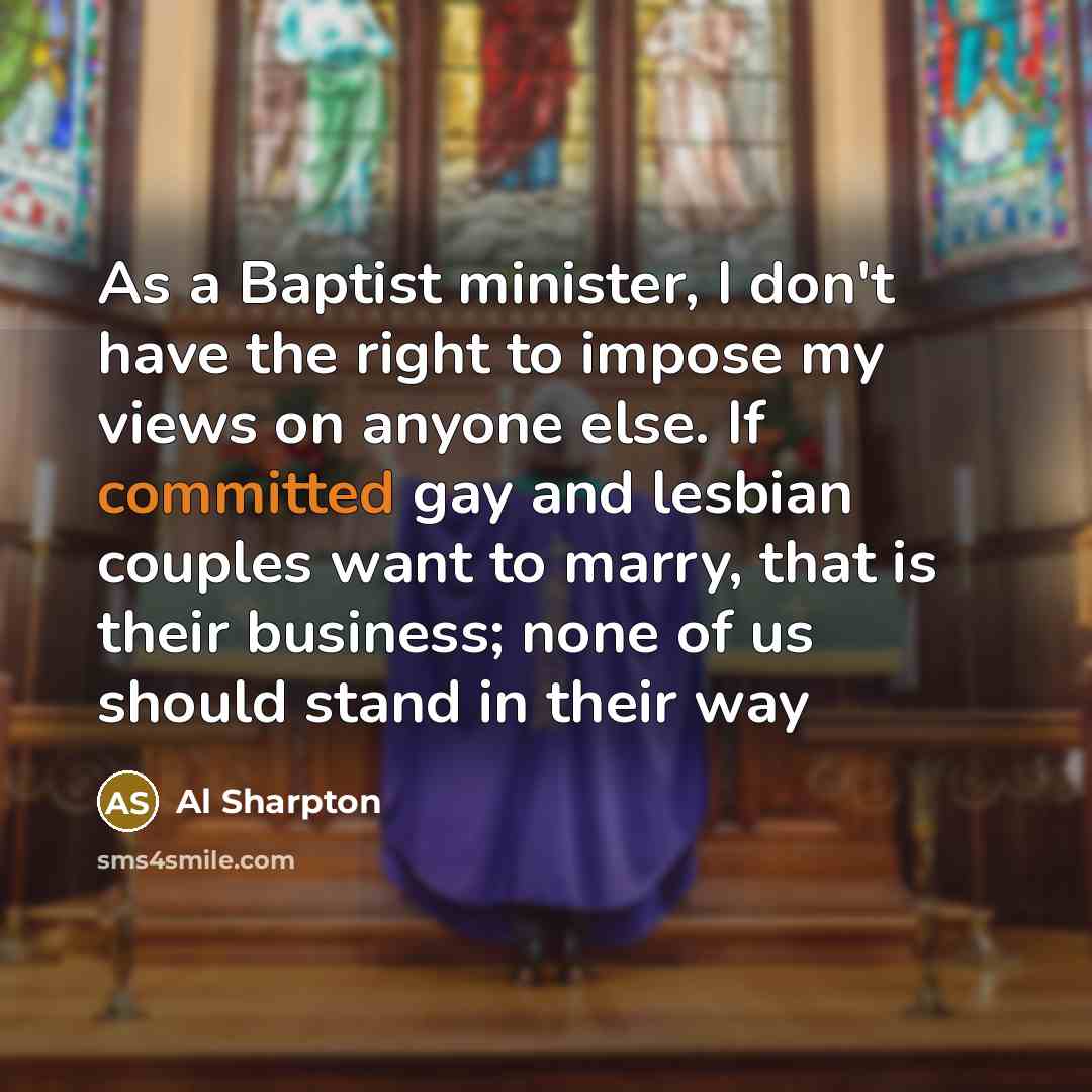 “As a Baptist minister, I don't have the right to impose my views on anyone else. If committed gay and lesbian couples want to marry, that is their business; none of us should stand in their way” quote by Al Sharpton