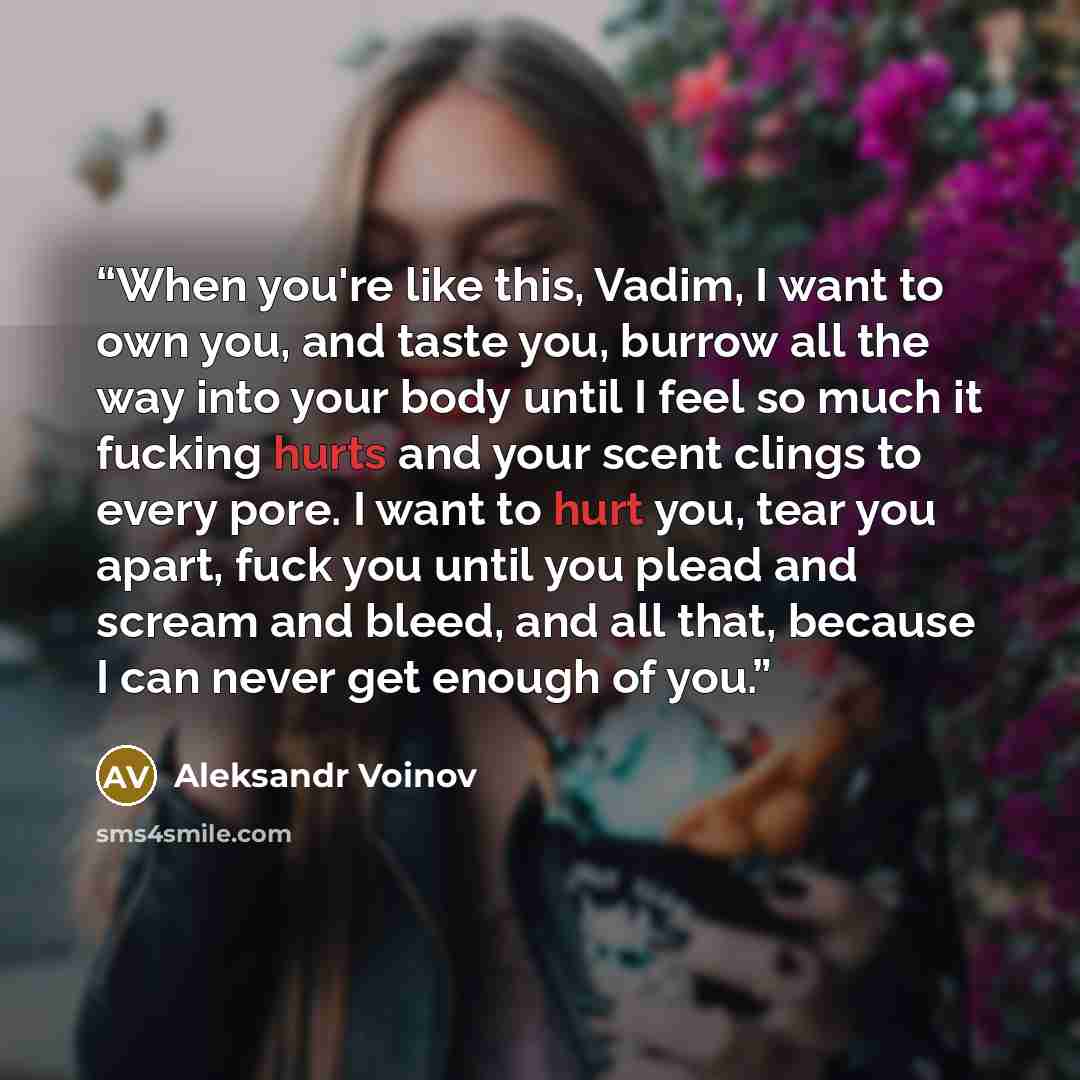 “When you're like this, Vadim, I want to own you, and taste you, burrow all the way into your body until I feel so much it fucking hurts and your scent clings to every pore. I want to hurt you, tear you apart, fuck you until you plead and scream and bleed, and all that, because I can never get…” quote by Aleksandr Voinov