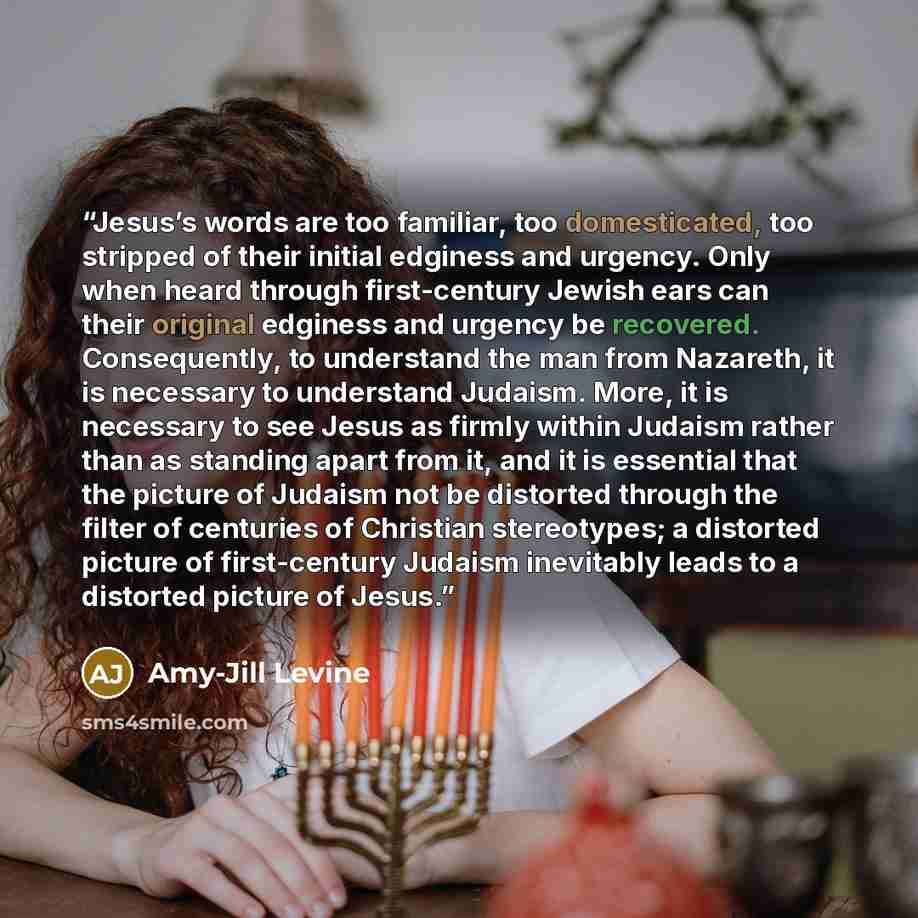 “Jesus’s words are too familiar, too domesticated, too stripped of their initial edginess and urgency. Only when heard through first-century Jewish ears can their original edginess and urgency be recovered. Consequently, to understand the man from Nazareth, it is necessary to understand Judaism…” quote by Amy-Jill Levine