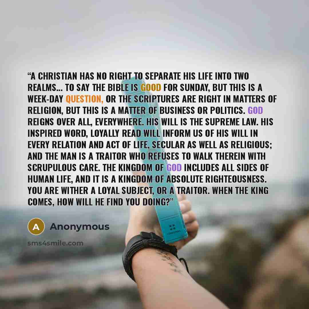 “A Christian has no right to separate his life into two realms... to say the Bible is good for Sunday, but this is a week-day question, or the Scriptures are right in matters of religion, but this is a matter of business or politics. God reigns over all, everywhere. His will is the supreme law. His…” quote by Anonymous