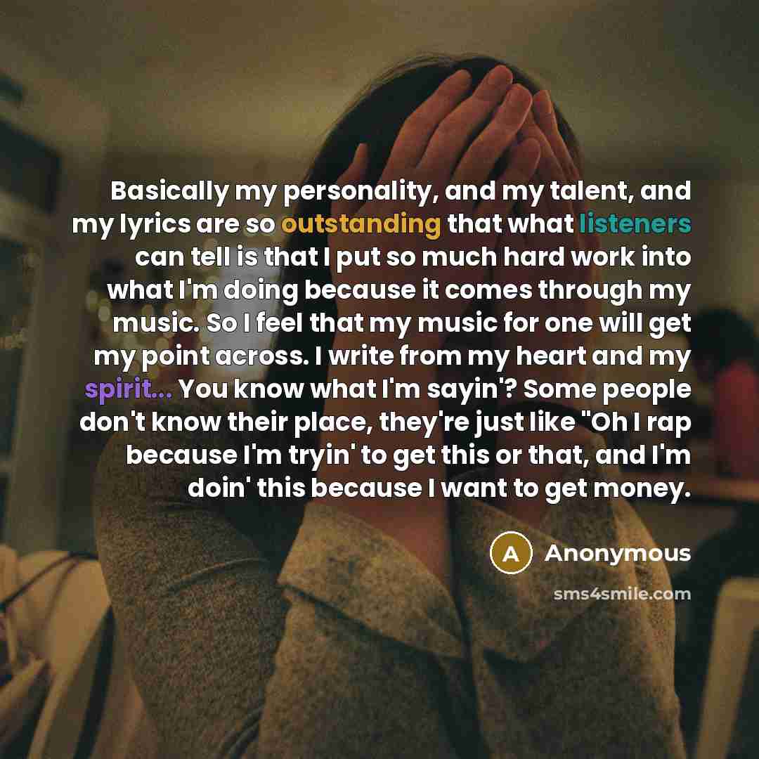 “Basically my personality, and my talent, and my lyrics are so outstanding that what listeners can tell is that I put so much hard work into what I'm doing because it comes through my music. So I feel that my music for one will get my point across. I write from my heart and my spirit... You know…” quote by Anonymous