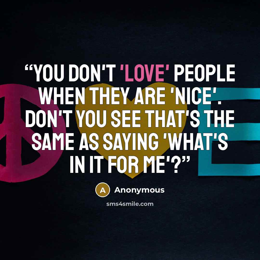 “You don't 'love' people when they are 'nice'. Don't you see that's the same as saying 'what's in it for me'?” quote by Anonymous
