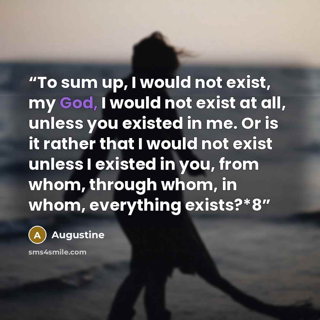 “To sum up, I would not exist, my God, I would not exist at all, unless you existed in me. Or is it rather that I would not exist unless I existed in you, from whom, through whom, in whom, everything exists?*8” quote by Augustine