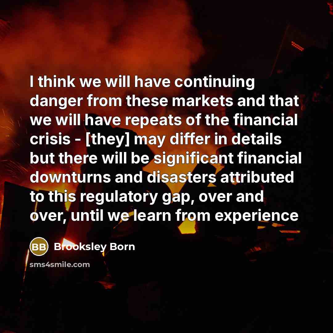 “I think we will have continuing danger from these markets and that we will have repeats of the financial crisis - [they] may differ in details but there will be significant financial downturns and disasters attributed to this regulatory gap, over and over, until we learn from experience” quote by Brooksley Born
