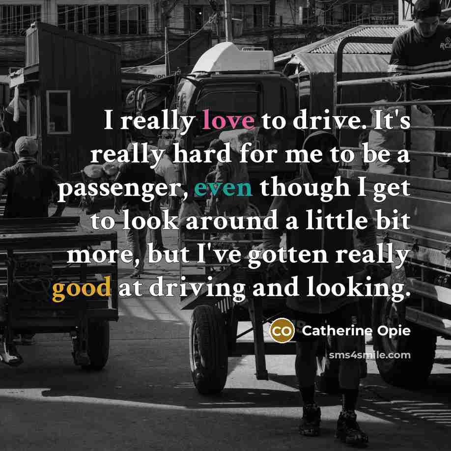 “I really love to drive. It's really hard for me to be a passenger, even though I get to look around a little bit more, but I've gotten really good at driving and looking.” quote by Catherine Opie