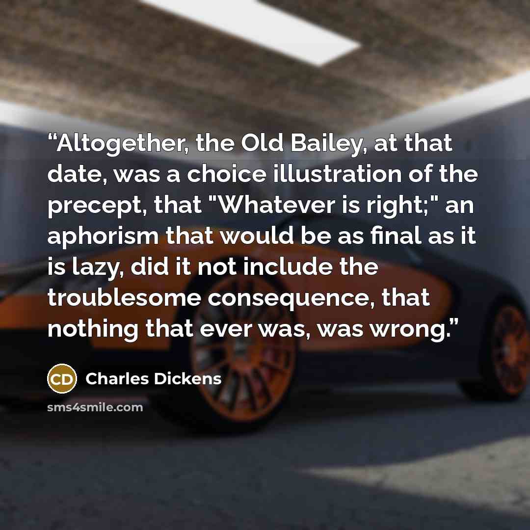 “Altogether, the Old Bailey, at that date, was a choice illustration of the precept, that "Whatever is right;" an aphorism that would be as final as it is lazy, did it not include the troublesome consequence, that nothing that ever was, was wrong.” quote by Charles Dickens