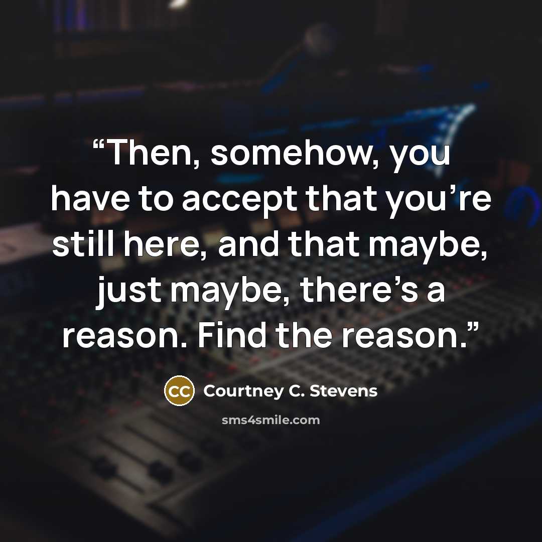 “Then, somehow, you have to accept that you're still here, and that maybe, just maybe, there's a reason. Find the reason.” quote by Courtney C. Stevens
