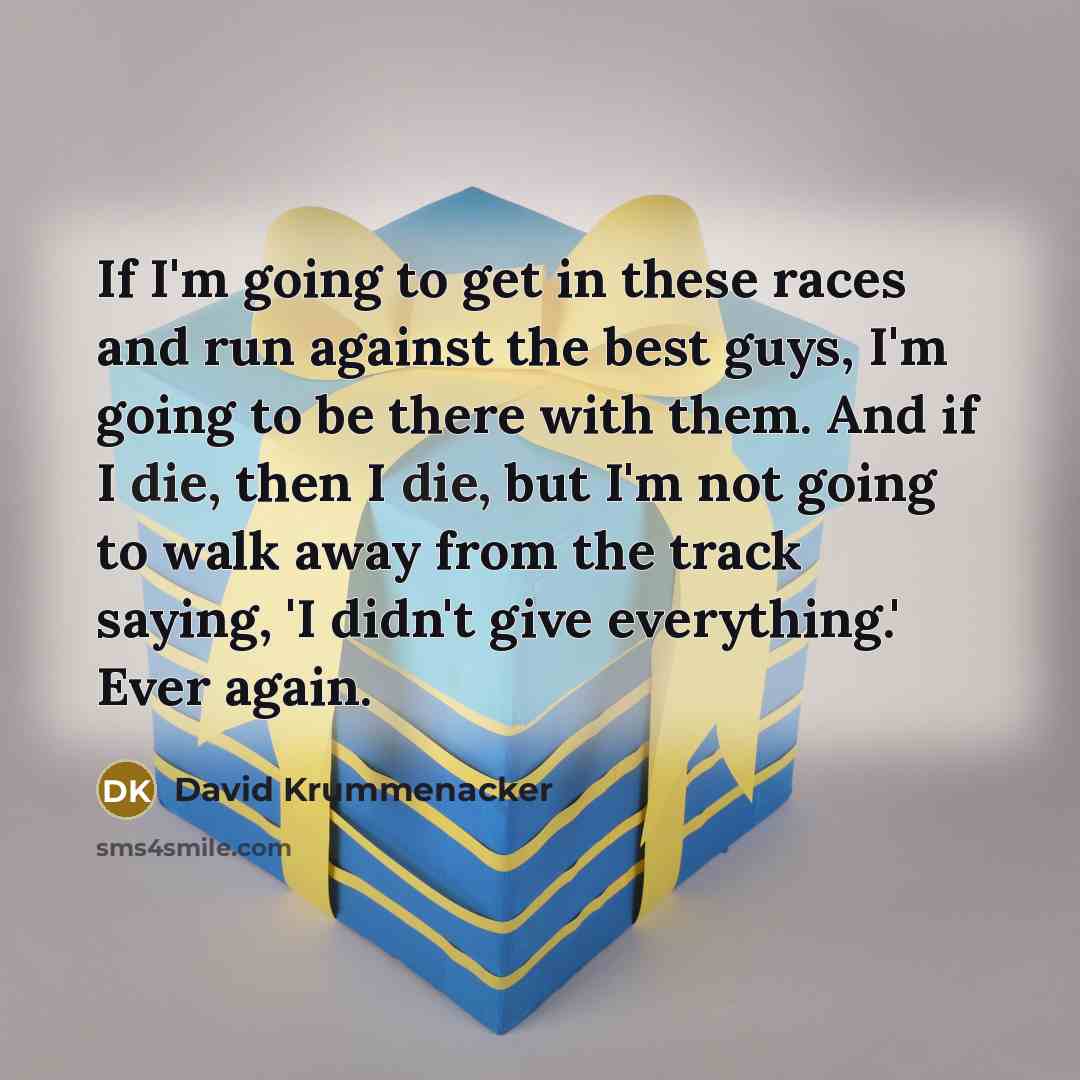 “If I'm going to get in these races and run against the best guys, I'm going to be there with them. And if I die, then I die, but I'm not going to walk away from the track saying, 'I didn't give everything.' Ever again.” quote by David Krummenacker