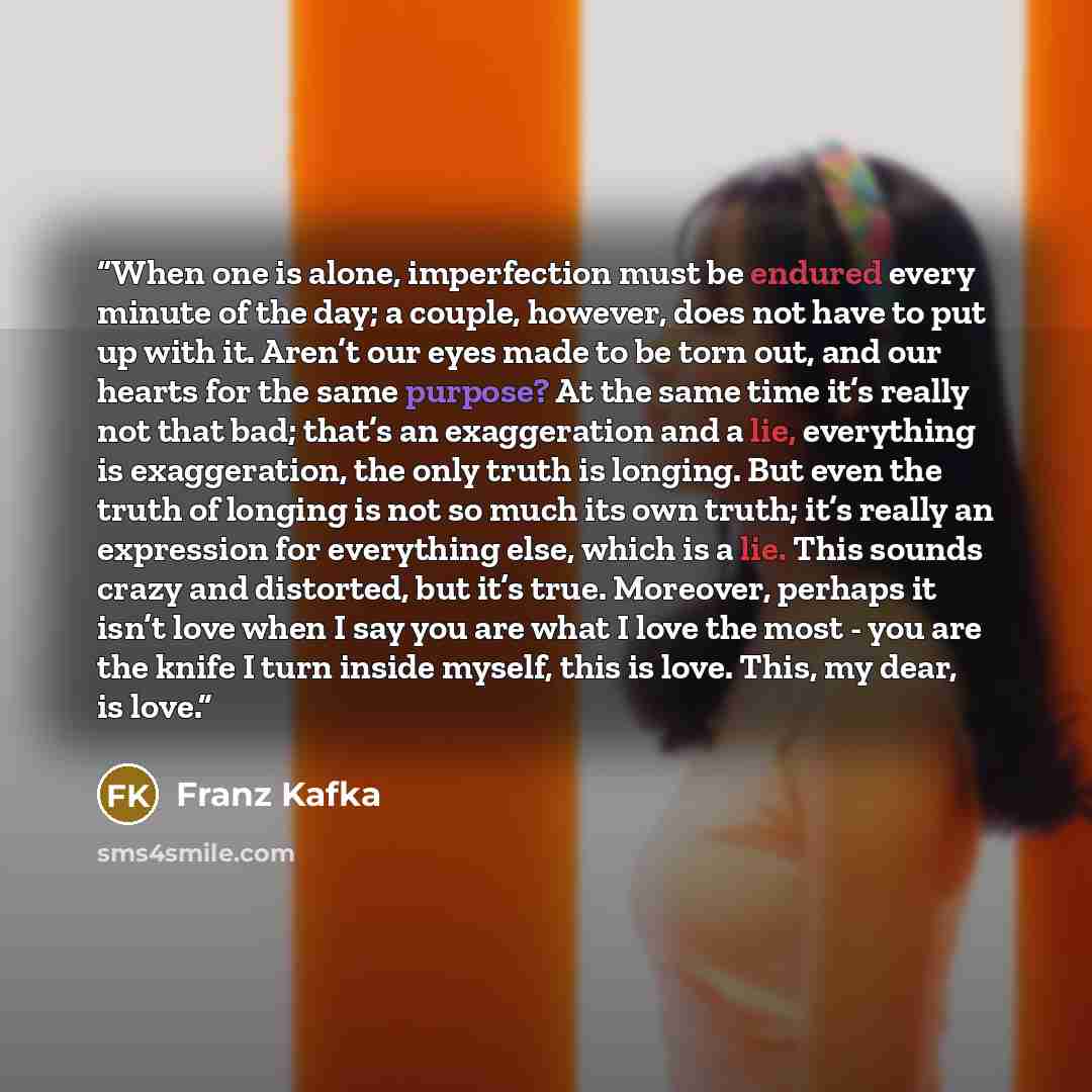 “When one is alone, imperfection must be endured every minute of the day; a couple, however, does not have to put up with it. Aren’t our eyes made to be torn out, and our hearts for the same purpose? At the same time it’s really not that bad; that’s an exaggeration and a lie, everything is…” quote by Franz Kafka
