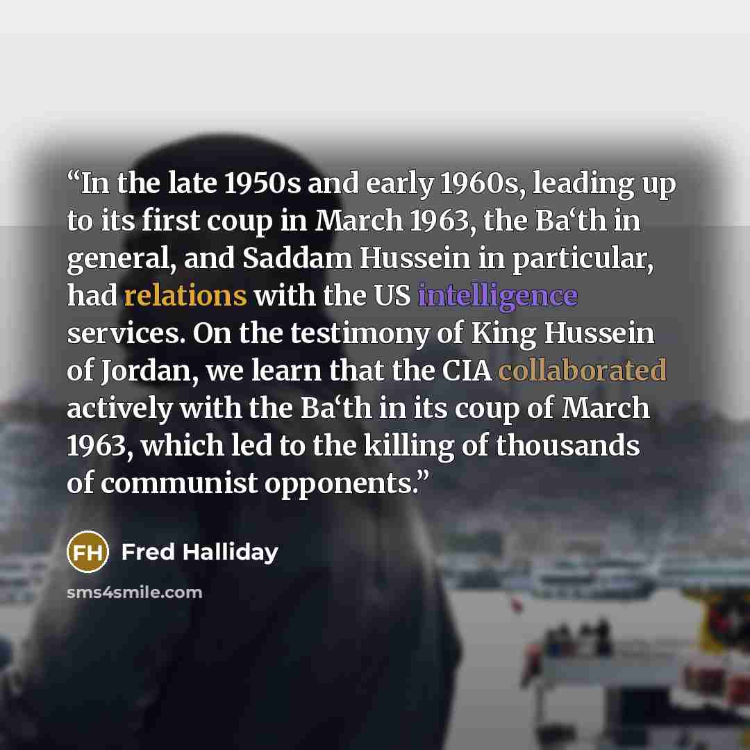 “In the late 1950s and early 1960s, leading up to its first coup in March 1963, the Ba‘th in general, and Saddam Hussein in particular, had relations with the US intelligence services. On the testimony of King Hussein of Jordan, we learn that the CIA collaborated actively with the Ba‘th in its coup…” quote by Fred Halliday