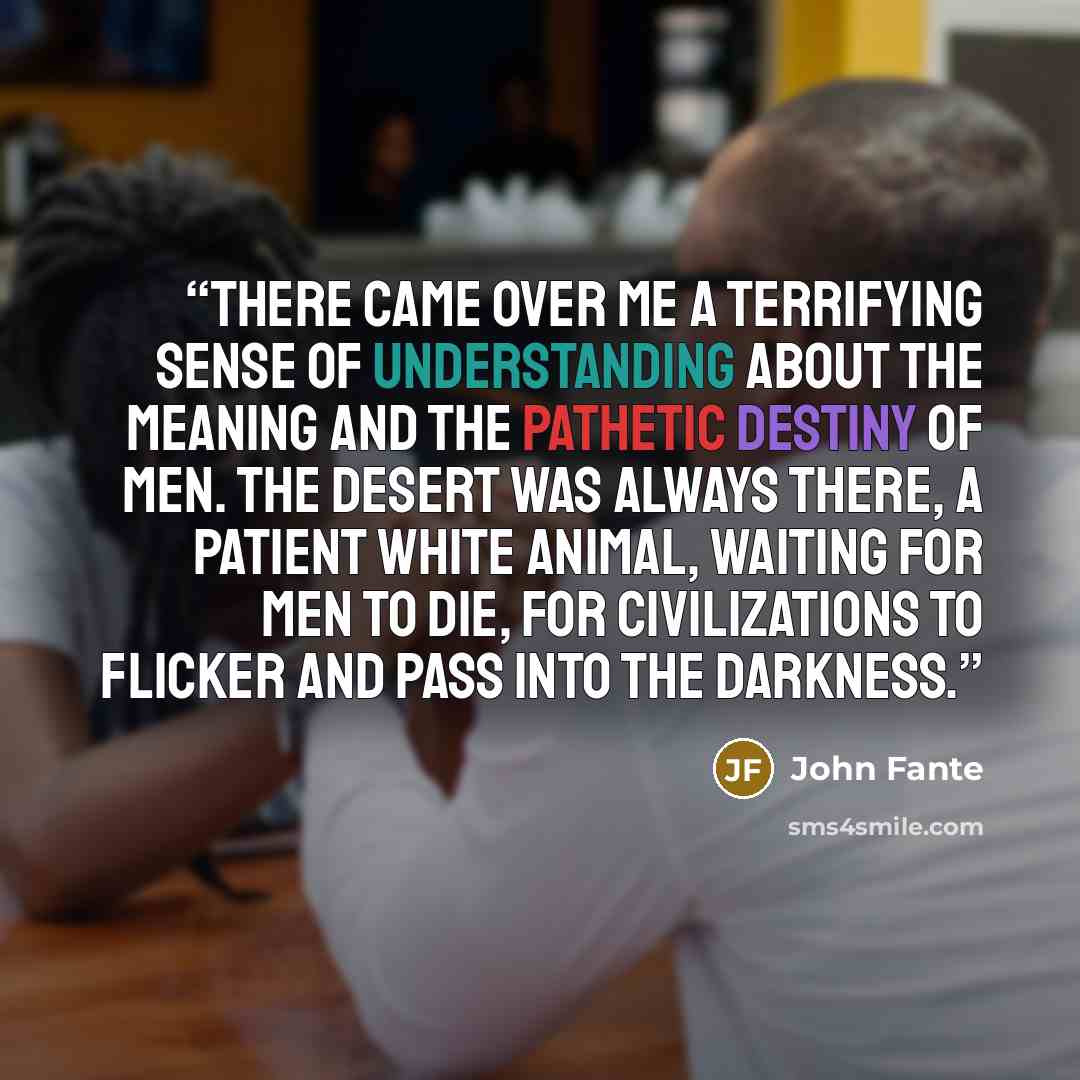 “There came over me a terrifying sense of understanding about the meaning and the pathetic destiny of men. The desert was always there, a patient white animal, waiting for men to die, for civilizations to flicker and pass into the darkness.” quote by John Fante