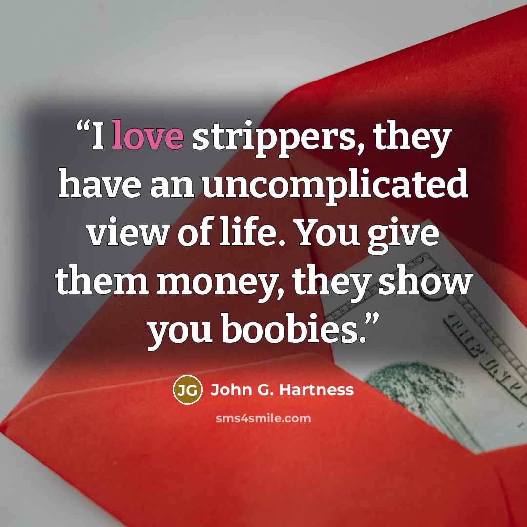 “I love strippers, they have an uncomplicated view of life. You give them money, they show you boobies.” quote by John G. Hartness