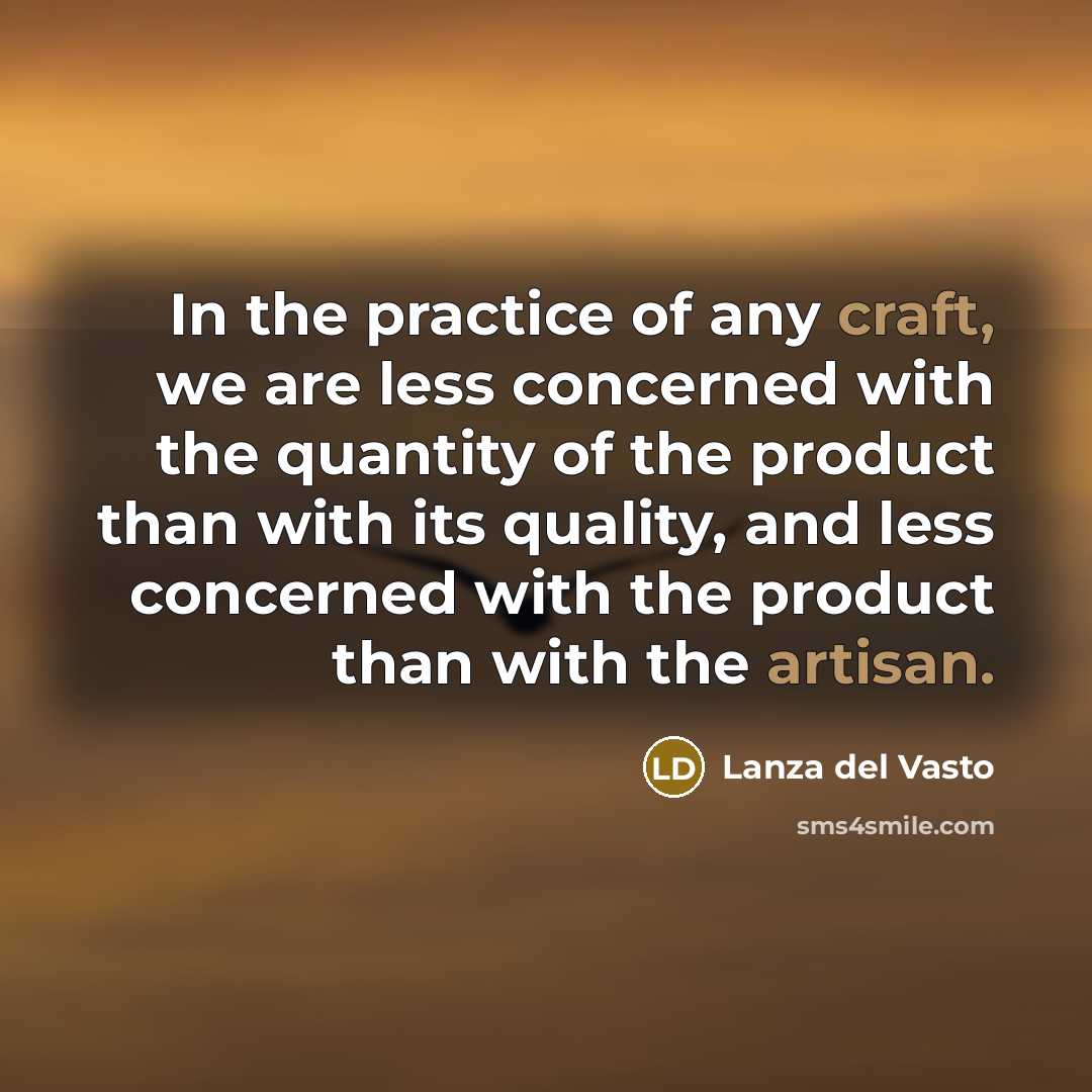 “In the practice of any craft, we are less concerned with the quantity of the product than with its quality, and less concerned with the product than with the artisan.” quote by Lanza del Vasto