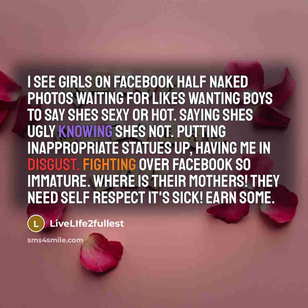 “I see girls on Facebook half naked photos waiting for likes wanting boys to say shes sexy or hot. Saying shes ugly knowing shes not. Putting inappropriate statues up, having me in disgust. Fighting over Facebook so immature. Where is their mothers! They need self respect it's sick! Earn some.” quote by LiveLIfe2fullest