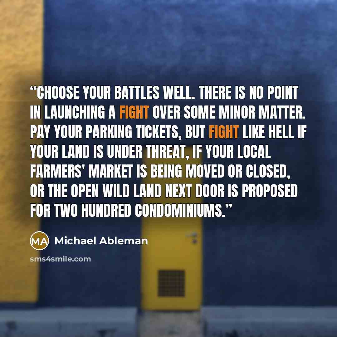 “Choose your battles well. There is no point in launching a fight over some minor matter. Pay your parking tickets, but fight like hell if your land is under threat, if your local farmers' market is being moved or closed, or the open wild land next door is proposed for two hundred condominiums.” quote by Michael Ableman