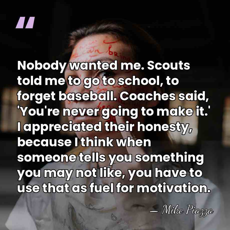 Nobody wanted me. Scouts told me to go to school, to forget&hellip; - Mike Piazza