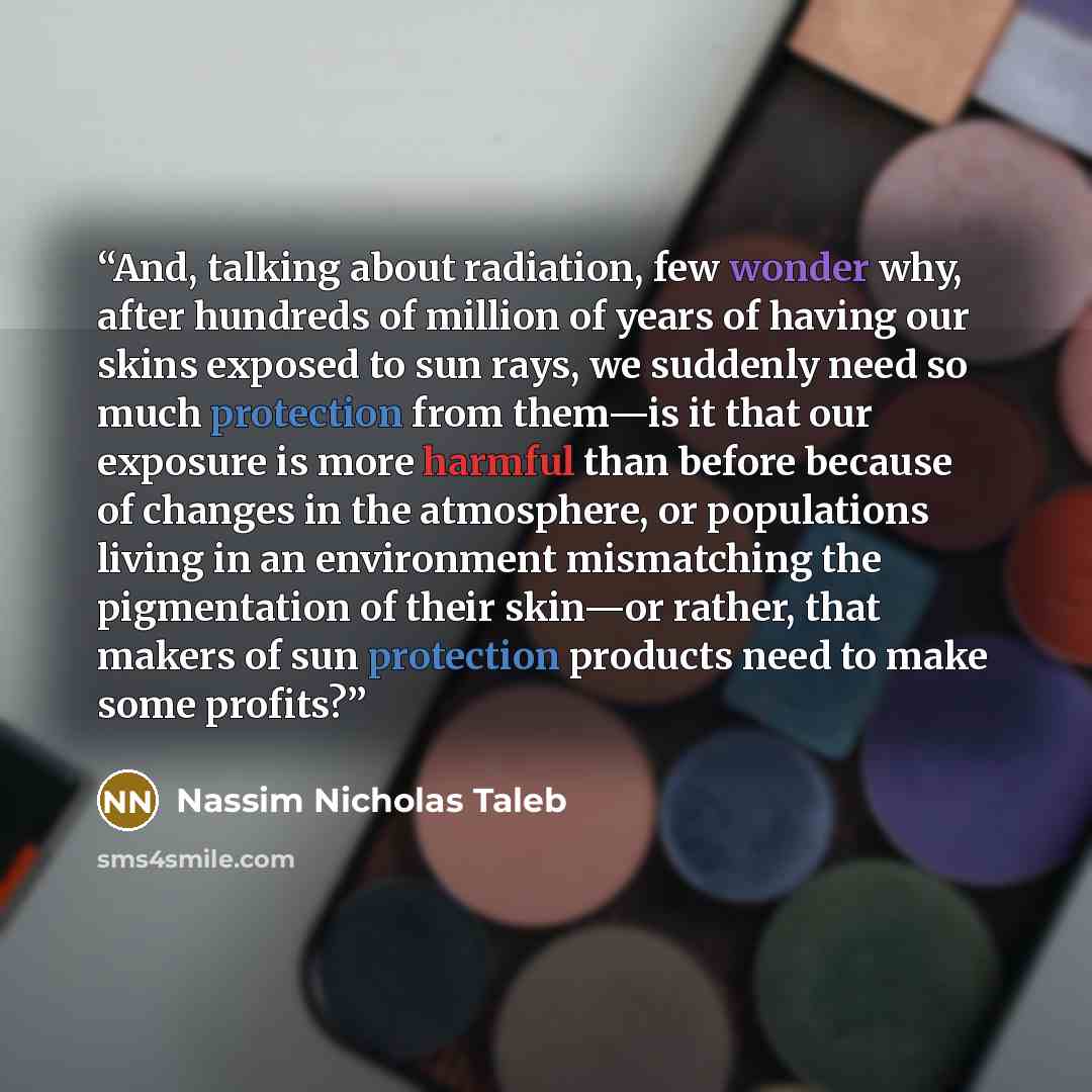 “And, talking about radiation, few wonder why, after hundreds of million of years of having our skins exposed to sun rays, we suddenly need so much protection from them—is it that our exposure is more harmful than before because of changes in the atmosphere, or populations living in an environment…” quote by Nassim Nicholas Taleb
